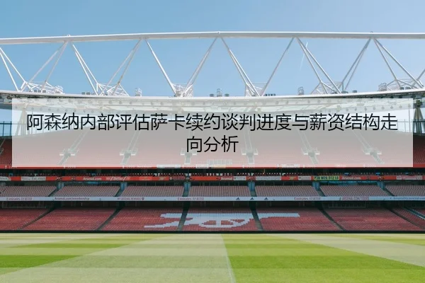 阿森纳内部评估萨卡续约谈判进度与薪资结构走向分析