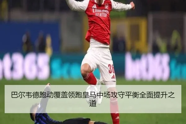 巴尔韦德跑动覆盖领跑皇马中场攻守平衡全面提升之道